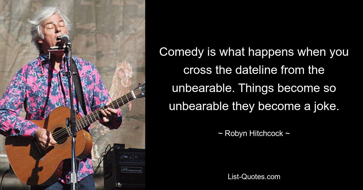 Comedy is what happens when you cross the dateline from the unbearable. Things become so unbearable they become a joke. — © Robyn Hitchcock