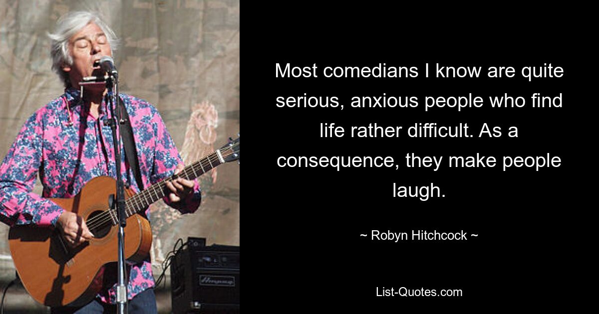 Most comedians I know are quite serious, anxious people who find life rather difficult. As a consequence, they make people laugh. — © Robyn Hitchcock