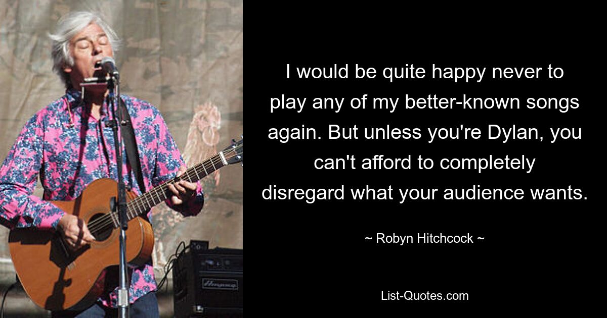 I would be quite happy never to play any of my better-known songs again. But unless you're Dylan, you can't afford to completely disregard what your audience wants. — © Robyn Hitchcock