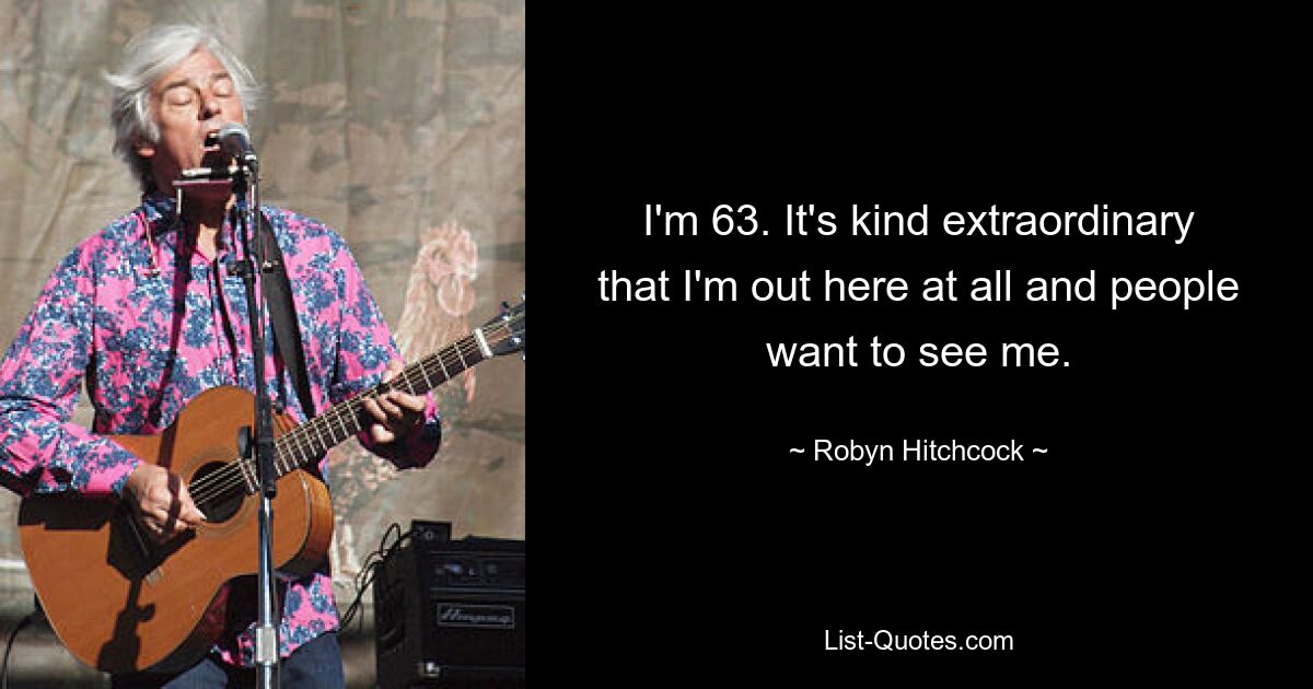 I'm 63. It's kind extraordinary that I'm out here at all and people want to see me. — © Robyn Hitchcock