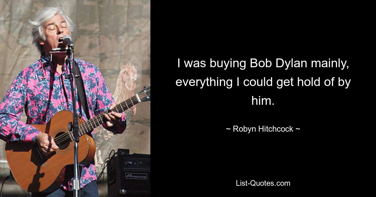 I was buying Bob Dylan mainly, everything I could get hold of by him. — © Robyn Hitchcock