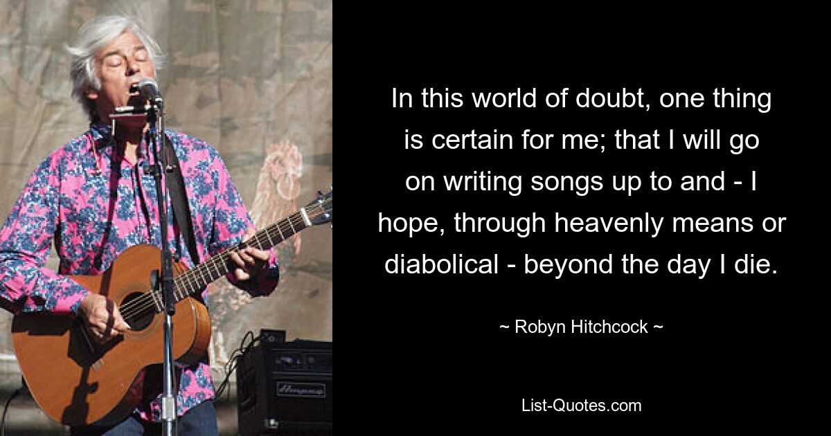 In this world of doubt, one thing is certain for me; that I will go on writing songs up to and - I hope, through heavenly means or diabolical - beyond the day I die. — © Robyn Hitchcock