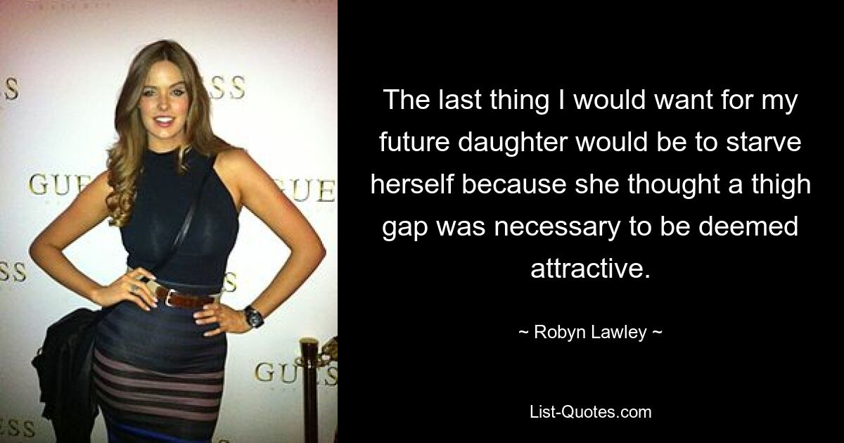 The last thing I would want for my future daughter would be to starve herself because she thought a thigh gap was necessary to be deemed attractive. — © Robyn Lawley