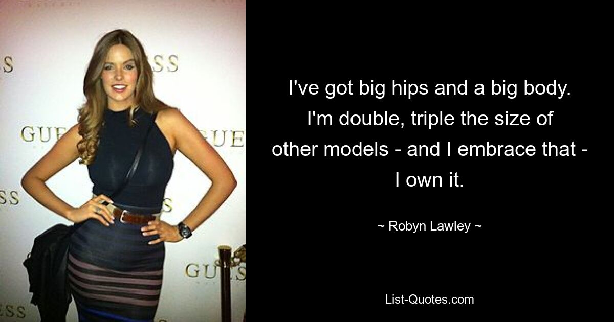 I've got big hips and a big body. I'm double, triple the size of other models - and I embrace that - I own it. — © Robyn Lawley