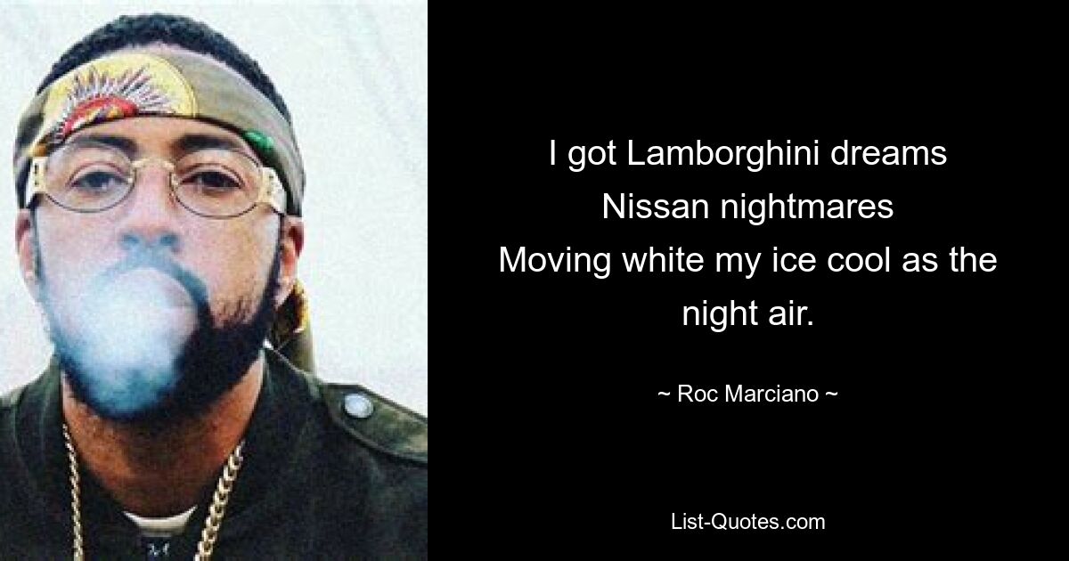 I got Lamborghini dreams
Nissan nightmares
Moving white my ice cool as the night air. — © Roc Marciano