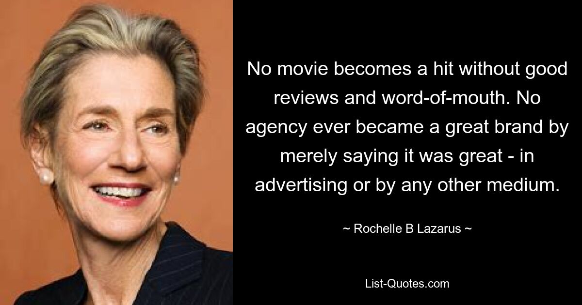 No movie becomes a hit without good reviews and word-of-mouth. No agency ever became a great brand by merely saying it was great - in advertising or by any other medium. — © Rochelle B Lazarus