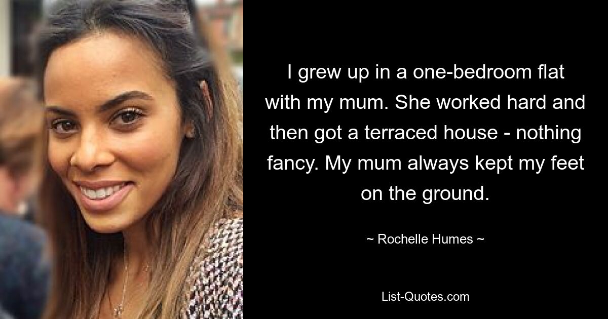 I grew up in a one-bedroom flat with my mum. She worked hard and then got a terraced house - nothing fancy. My mum always kept my feet on the ground. — © Rochelle Humes