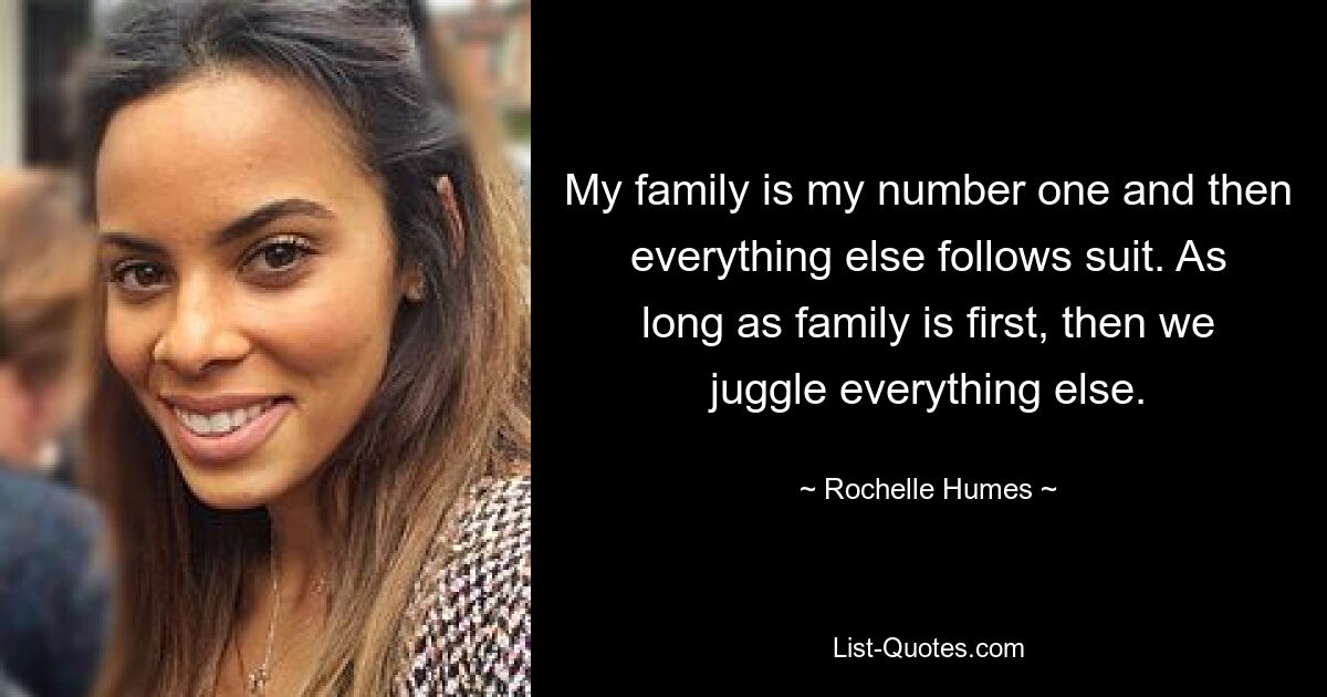 My family is my number one and then everything else follows suit. As long as family is first, then we juggle everything else. — © Rochelle Humes