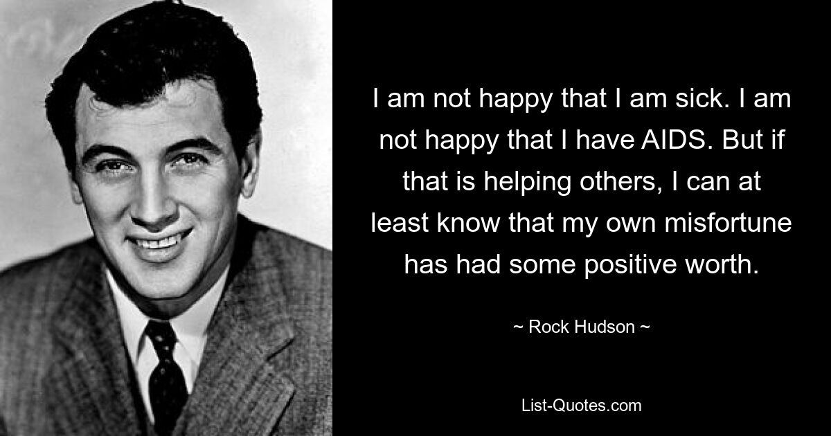 I am not happy that I am sick. I am not happy that I have AIDS. But if that is helping others, I can at least know that my own misfortune has had some positive worth. — © Rock Hudson