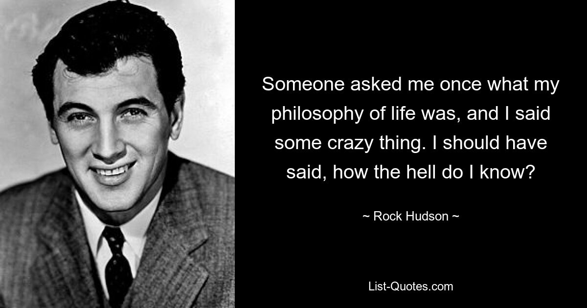 Someone asked me once what my philosophy of life was, and I said some crazy thing. I should have said, how the hell do I know? — © Rock Hudson