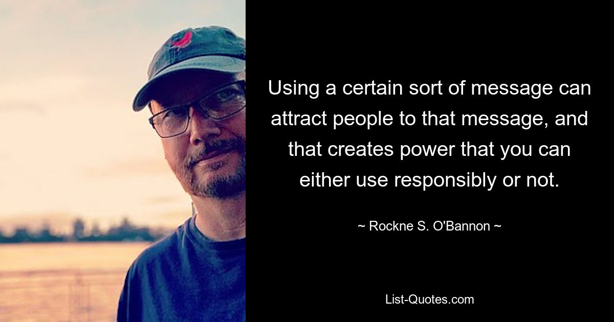 Using a certain sort of message can attract people to that message, and that creates power that you can either use responsibly or not. — © Rockne S. O'Bannon