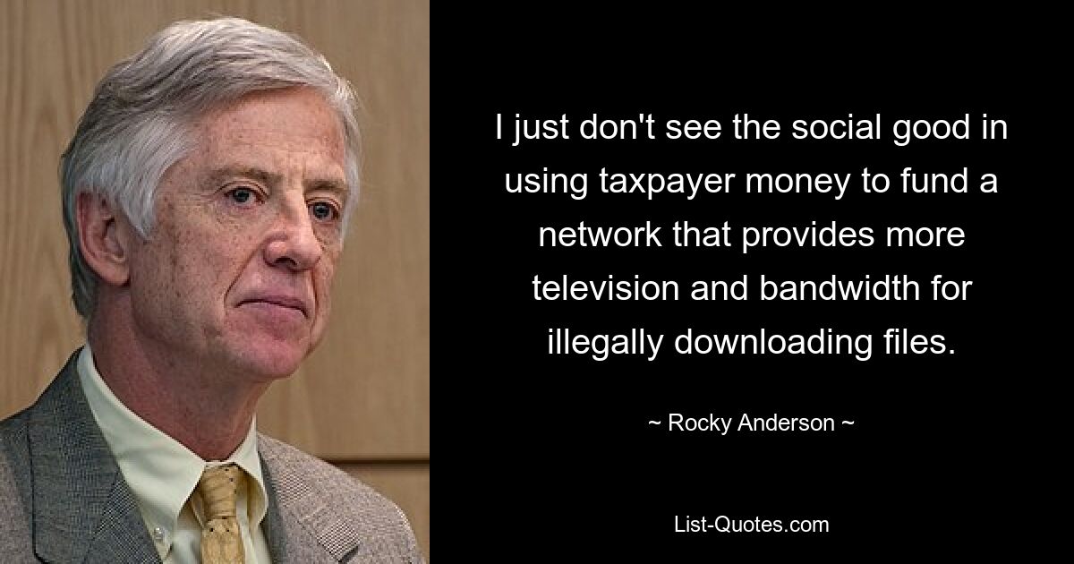 I just don't see the social good in using taxpayer money to fund a network that provides more television and bandwidth for illegally downloading files. — © Rocky Anderson