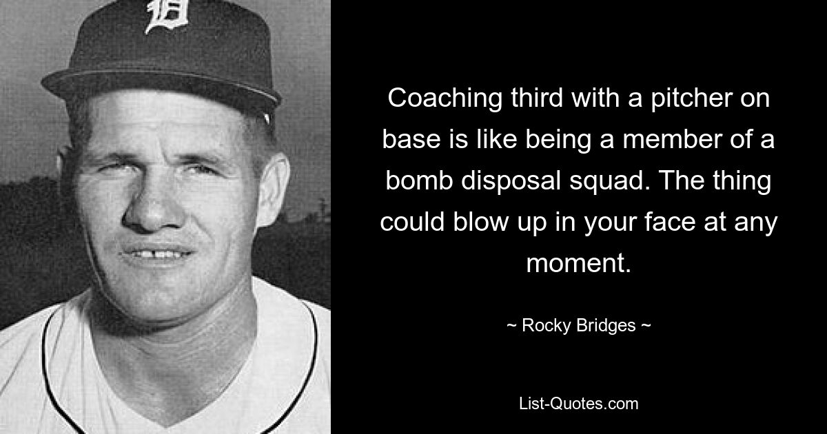 Coaching third with a pitcher on base is like being a member of a bomb disposal squad. The thing could blow up in your face at any moment. — © Rocky Bridges