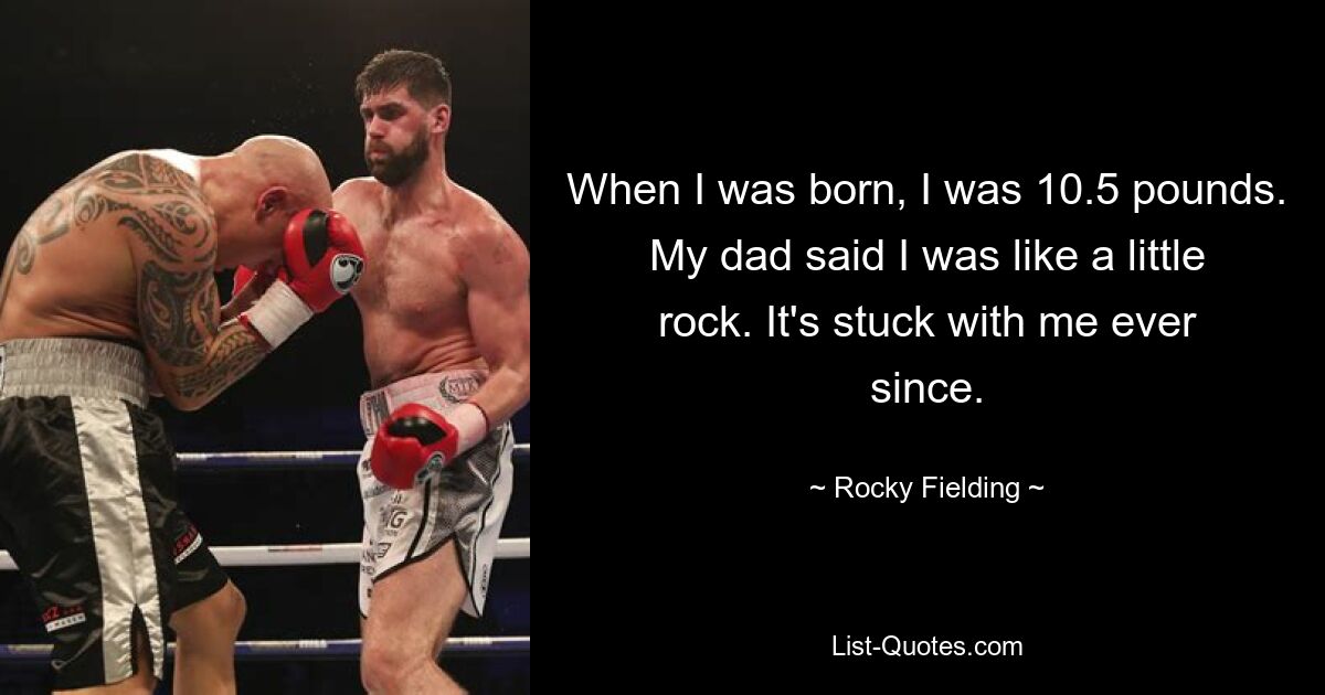 When I was born, I was 10.5 pounds. My dad said I was like a little rock. It's stuck with me ever since. — © Rocky Fielding