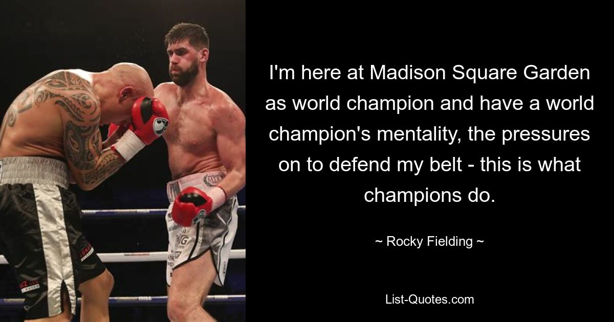 I'm here at Madison Square Garden as world champion and have a world champion's mentality, the pressures on to defend my belt - this is what champions do. — © Rocky Fielding