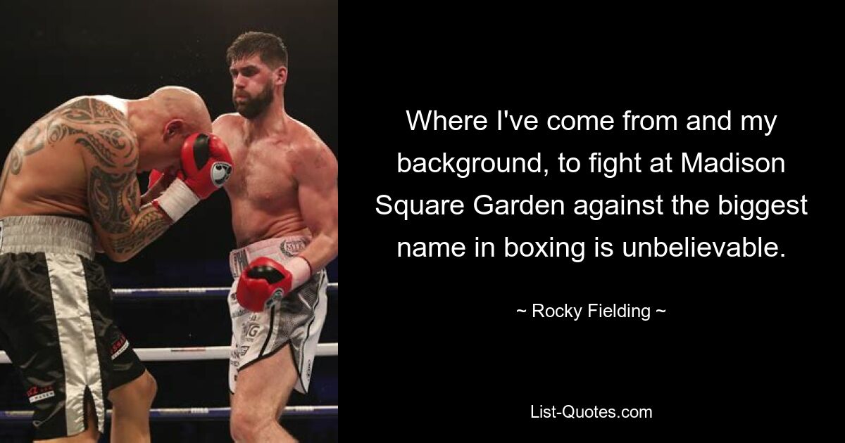 Where I've come from and my background, to fight at Madison Square Garden against the biggest name in boxing is unbelievable. — © Rocky Fielding