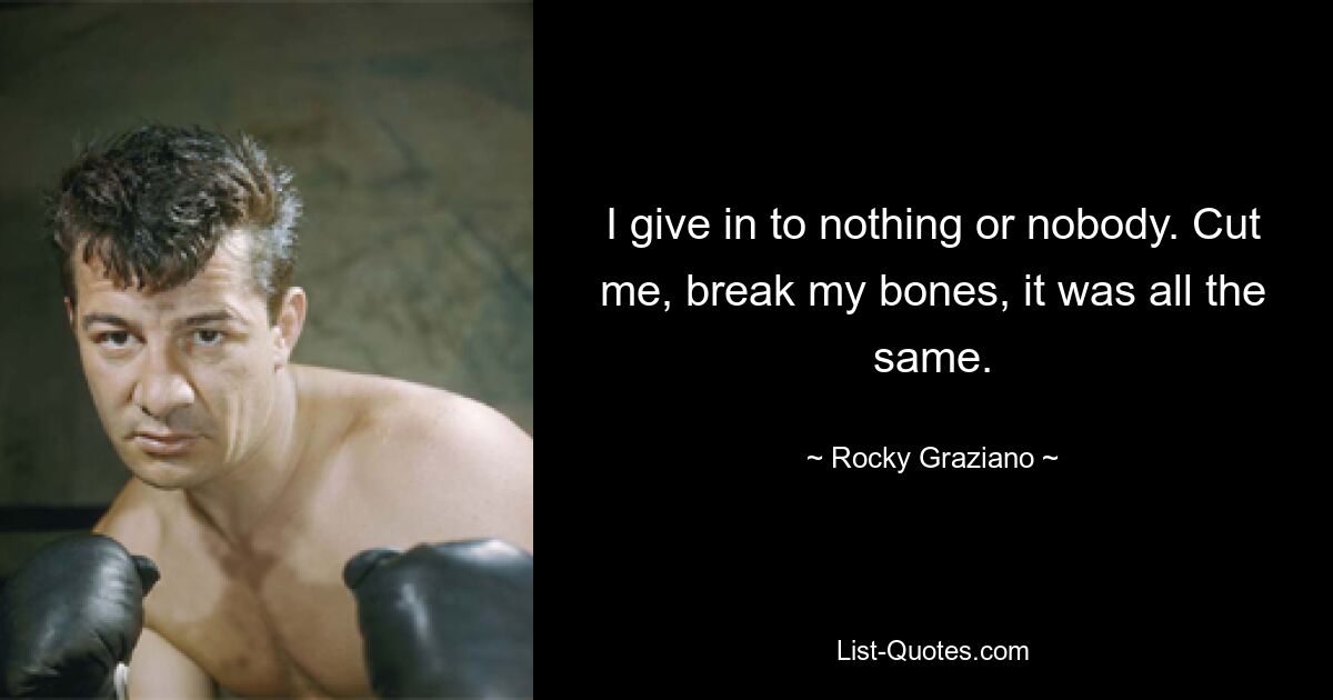 I give in to nothing or nobody. Cut me, break my bones, it was all the same. — © Rocky Graziano