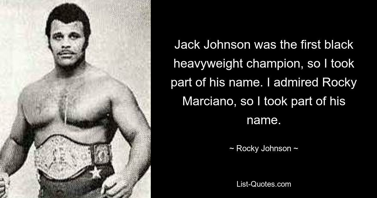 Jack Johnson was the first black heavyweight champion, so I took part of his name. I admired Rocky Marciano, so I took part of his name. — © Rocky Johnson