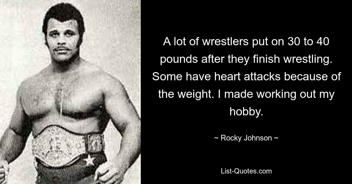 A lot of wrestlers put on 30 to 40 pounds after they finish wrestling. Some have heart attacks because of the weight. I made working out my hobby. — © Rocky Johnson