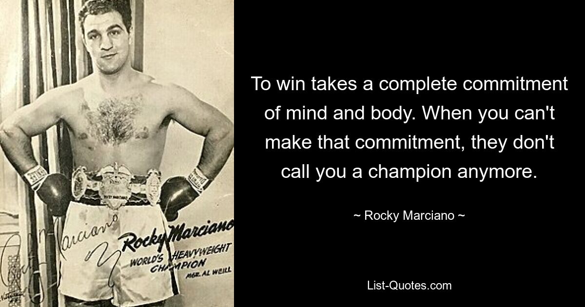 To win takes a complete commitment of mind and body. When you can't make that commitment, they don't call you a champion anymore. — © Rocky Marciano