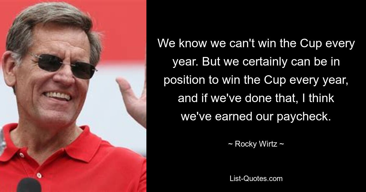 We know we can't win the Cup every year. But we certainly can be in position to win the Cup every year, and if we've done that, I think we've earned our paycheck. — © Rocky Wirtz