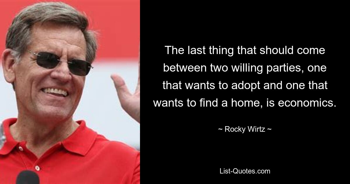 The last thing that should come between two willing parties, one that wants to adopt and one that wants to find a home, is economics. — © Rocky Wirtz