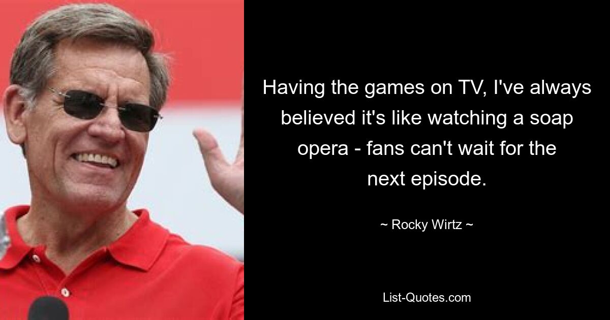 Having the games on TV, I've always believed it's like watching a soap opera - fans can't wait for the next episode. — © Rocky Wirtz