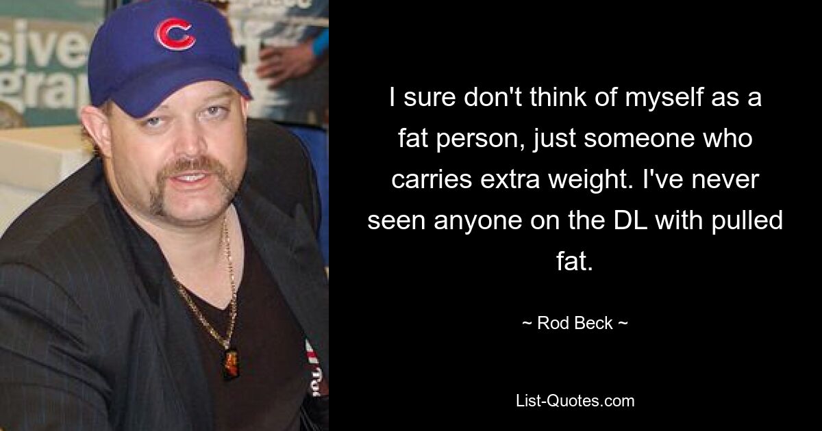 I sure don't think of myself as a fat person, just someone who carries extra weight. I've never seen anyone on the DL with pulled fat. — © Rod Beck