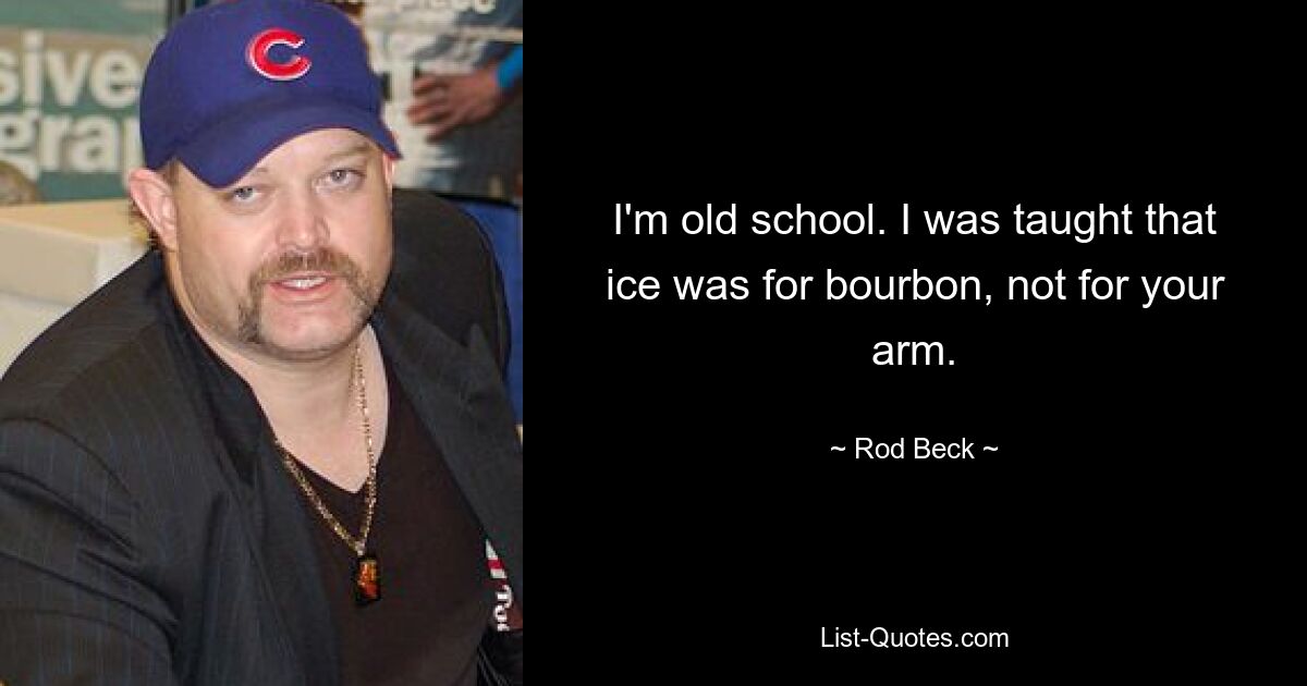 I'm old school. I was taught that ice was for bourbon, not for your arm. — © Rod Beck