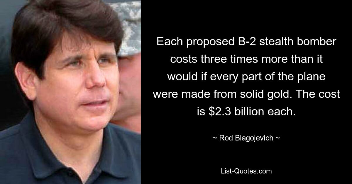 Each proposed B-2 stealth bomber costs three times more than it would if every part of the plane were made from solid gold. The cost is $2.3 billion each. — © Rod Blagojevich