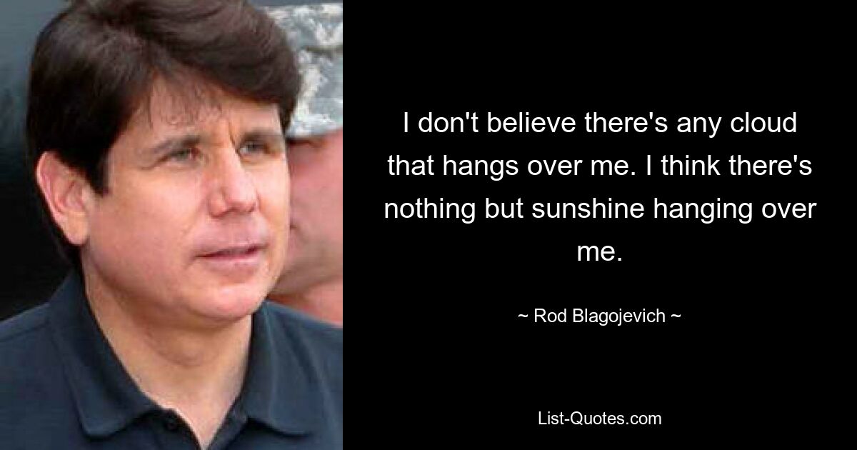 I don't believe there's any cloud that hangs over me. I think there's nothing but sunshine hanging over me. — © Rod Blagojevich