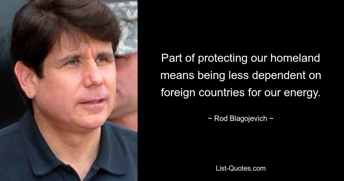 Part of protecting our homeland means being less dependent on foreign countries for our energy. — © Rod Blagojevich