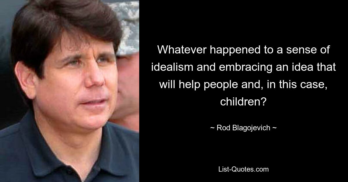 Whatever happened to a sense of idealism and embracing an idea that will help people and, in this case, children? — © Rod Blagojevich