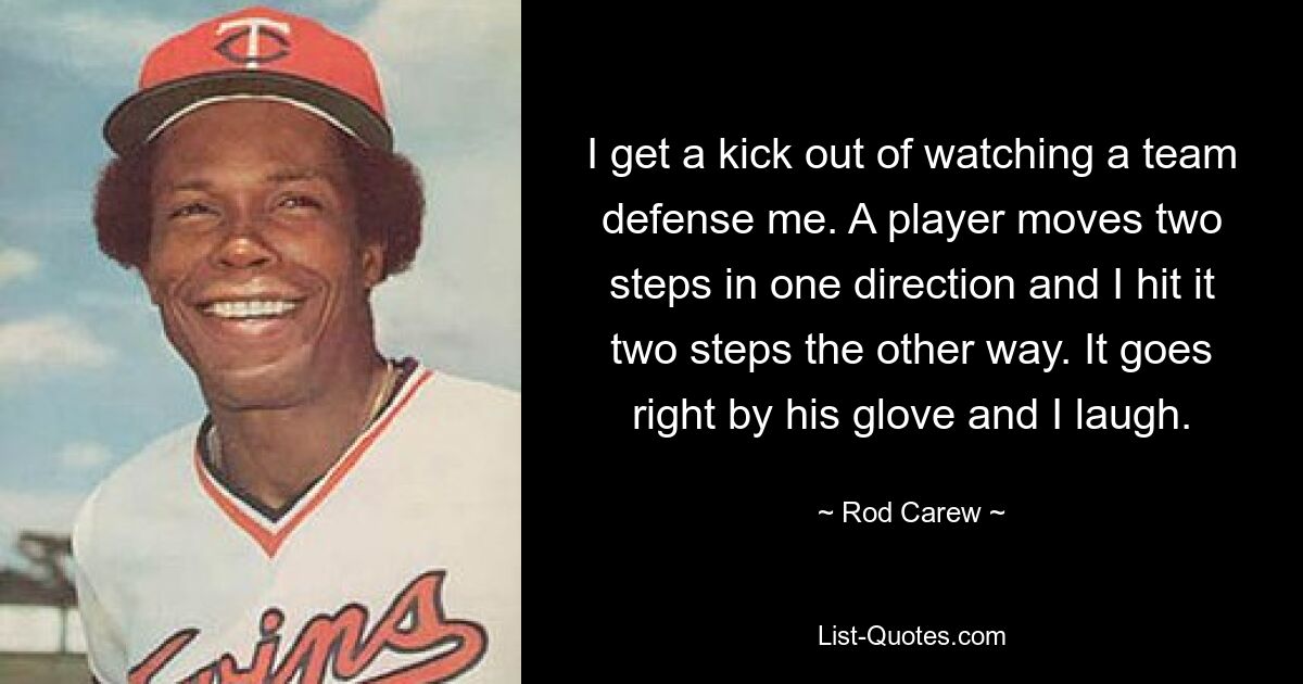 I get a kick out of watching a team defense me. A player moves two steps in one direction and I hit it two steps the other way. It goes right by his glove and I laugh. — © Rod Carew