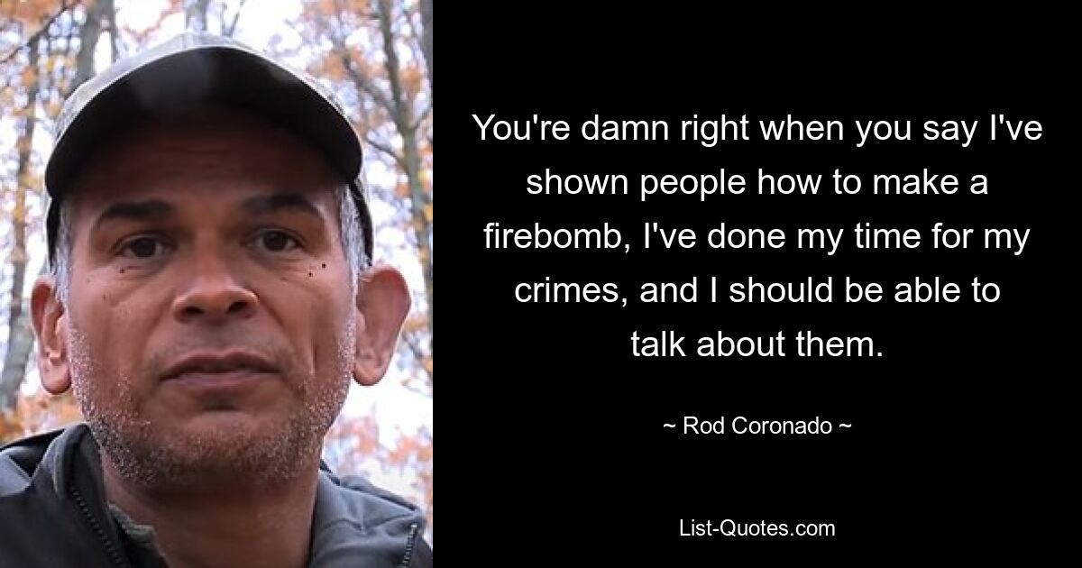 You're damn right when you say I've shown people how to make a firebomb, I've done my time for my crimes, and I should be able to talk about them. — © Rod Coronado