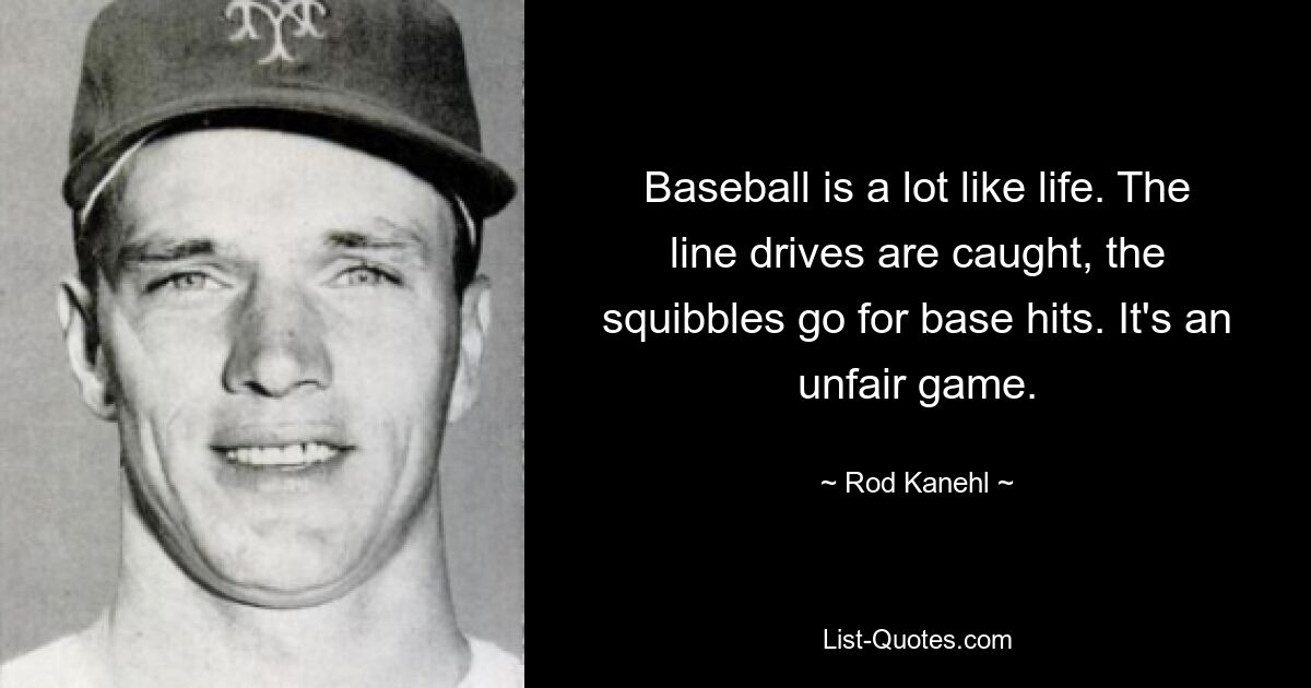 Baseball is a lot like life. The line drives are caught, the squibbles go for base hits. It's an unfair game. — © Rod Kanehl