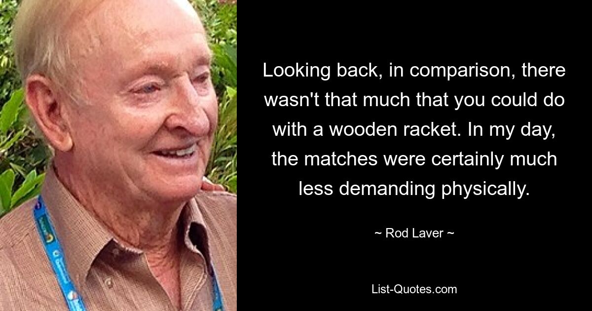 Looking back, in comparison, there wasn't that much that you could do with a wooden racket. In my day, the matches were certainly much less demanding physically. — © Rod Laver