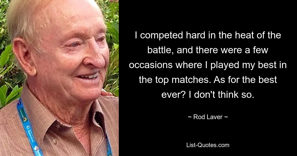 I competed hard in the heat of the battle, and there were a few occasions where I played my best in the top matches. As for the best ever? I don't think so. — © Rod Laver