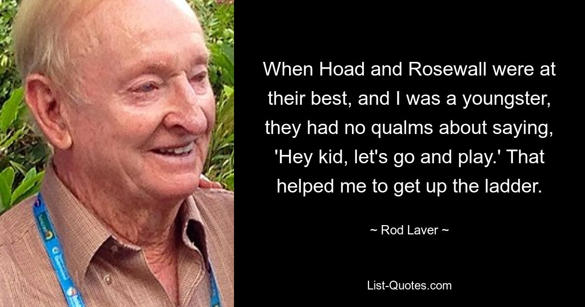 When Hoad and Rosewall were at their best, and I was a youngster, they had no qualms about saying, 'Hey kid, let's go and play.' That helped me to get up the ladder. — © Rod Laver