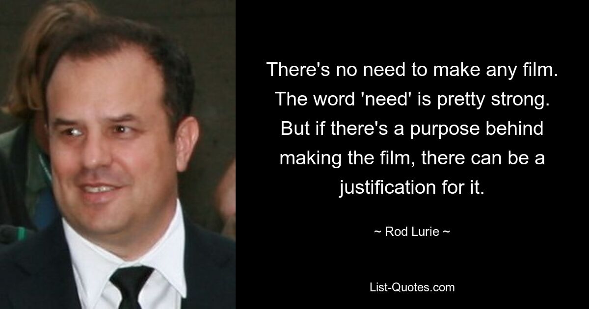 There's no need to make any film. The word 'need' is pretty strong. But if there's a purpose behind making the film, there can be a justification for it. — © Rod Lurie