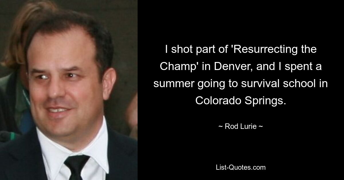 I shot part of 'Resurrecting the Champ' in Denver, and I spent a summer going to survival school in Colorado Springs. — © Rod Lurie