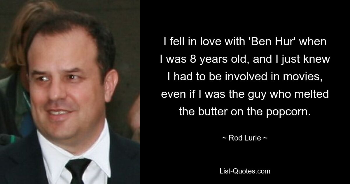 I fell in love with 'Ben Hur' when I was 8 years old, and I just knew I had to be involved in movies, even if I was the guy who melted the butter on the popcorn. — © Rod Lurie