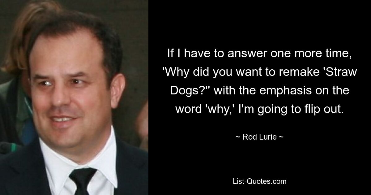 If I have to answer one more time, 'Why did you want to remake 'Straw Dogs?'' with the emphasis on the word 'why,' I'm going to flip out. — © Rod Lurie