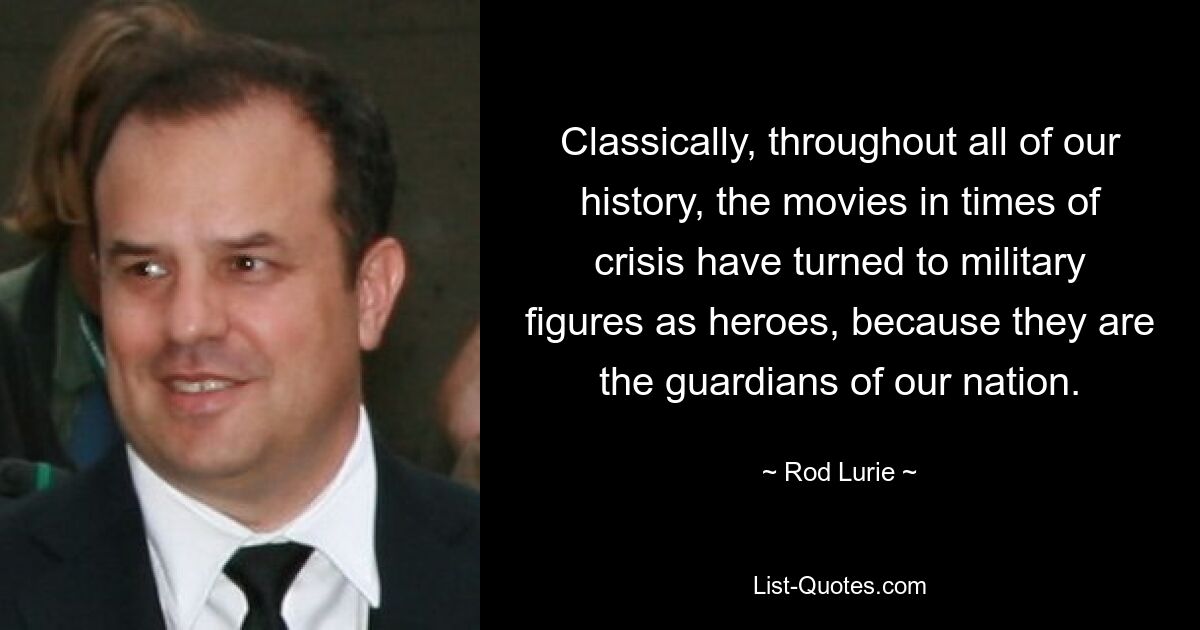 Classically, throughout all of our history, the movies in times of crisis have turned to military figures as heroes, because they are the guardians of our nation. — © Rod Lurie