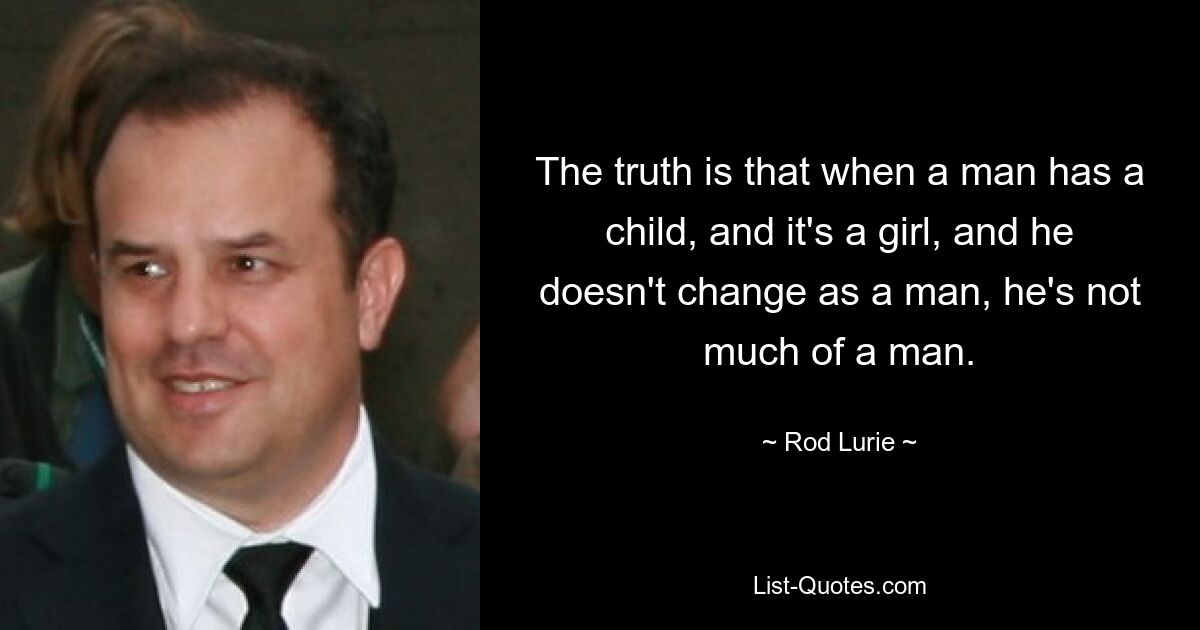 The truth is that when a man has a child, and it's a girl, and he doesn't change as a man, he's not much of a man. — © Rod Lurie