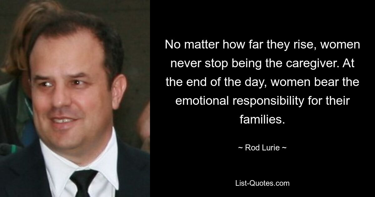 No matter how far they rise, women never stop being the caregiver. At the end of the day, women bear the emotional responsibility for their families. — © Rod Lurie