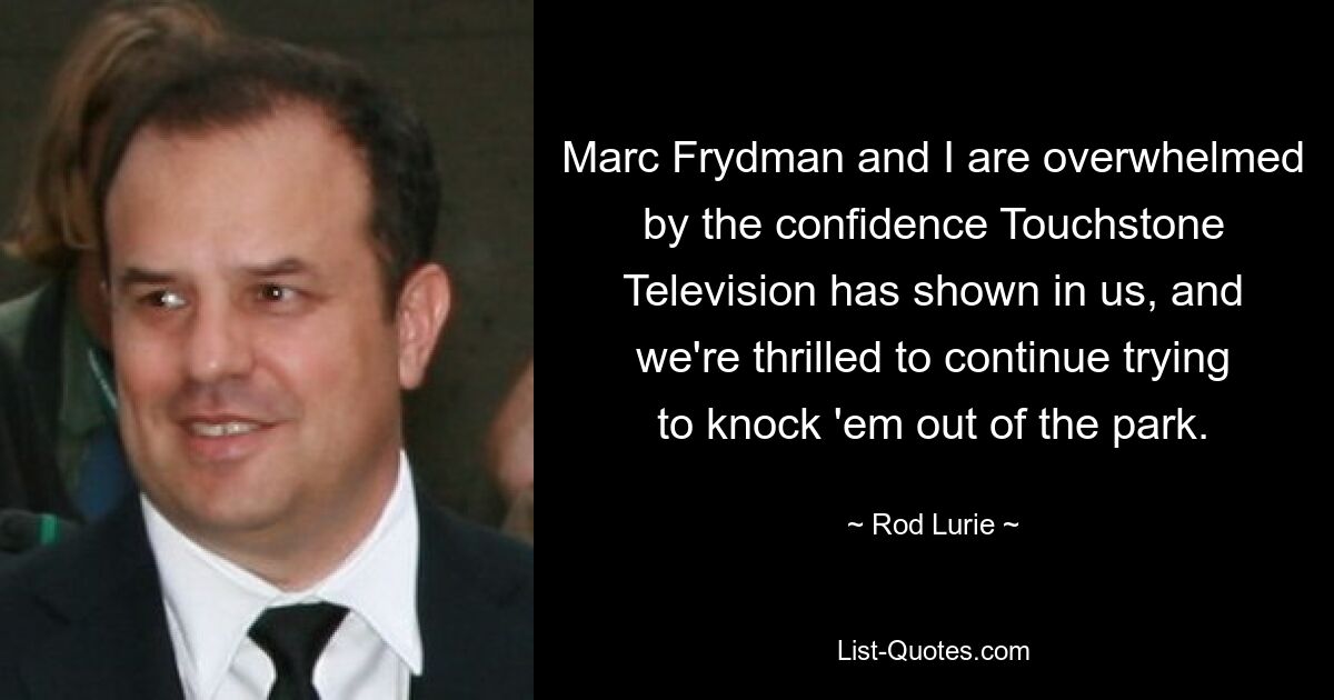 Marc Frydman and I are overwhelmed by the confidence Touchstone Television has shown in us, and we're thrilled to continue trying to knock 'em out of the park. — © Rod Lurie