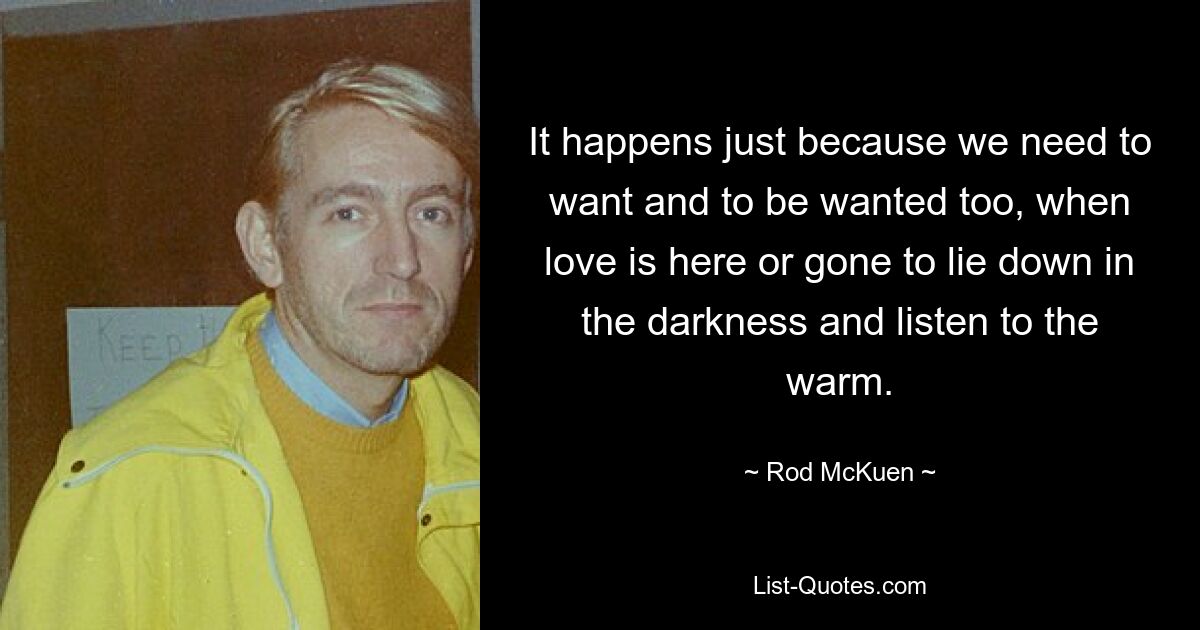 It happens just because we need to want and to be wanted too, when love is here or gone to lie down in the darkness and listen to the warm. — © Rod McKuen