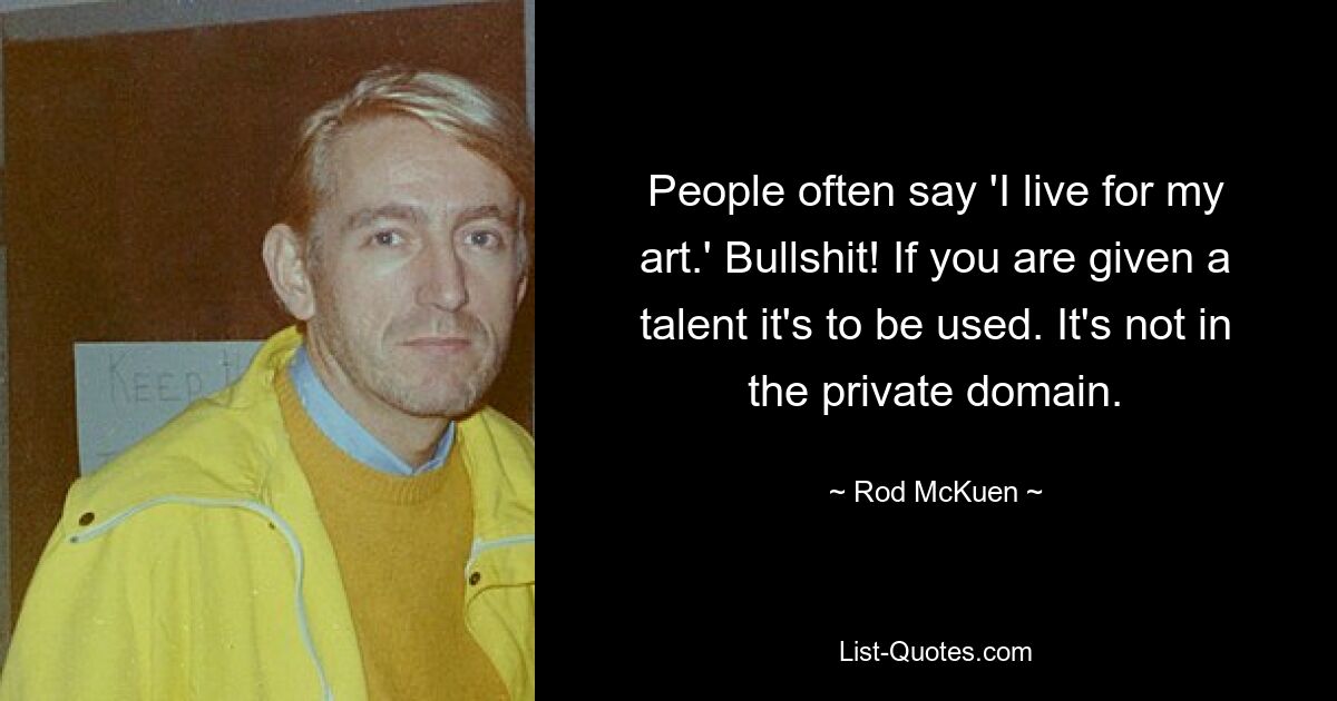 People often say 'I live for my art.' Bullshit! If you are given a talent it's to be used. It's not in the private domain. — © Rod McKuen