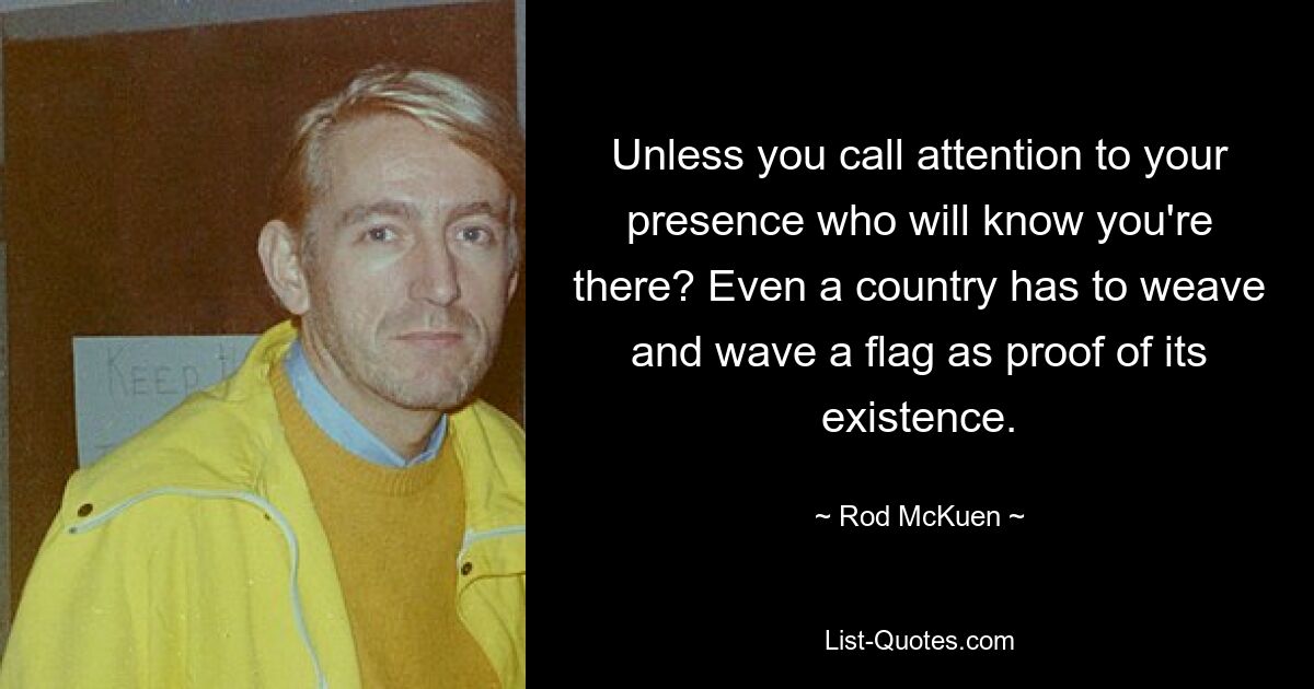 Unless you call attention to your presence who will know you're there? Even a country has to weave and wave a flag as proof of its existence. — © Rod McKuen